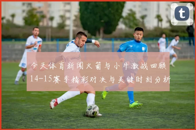 今天体育新闻火箭与小牛激战回顾14-15赛季精彩对决与关键时刻分析