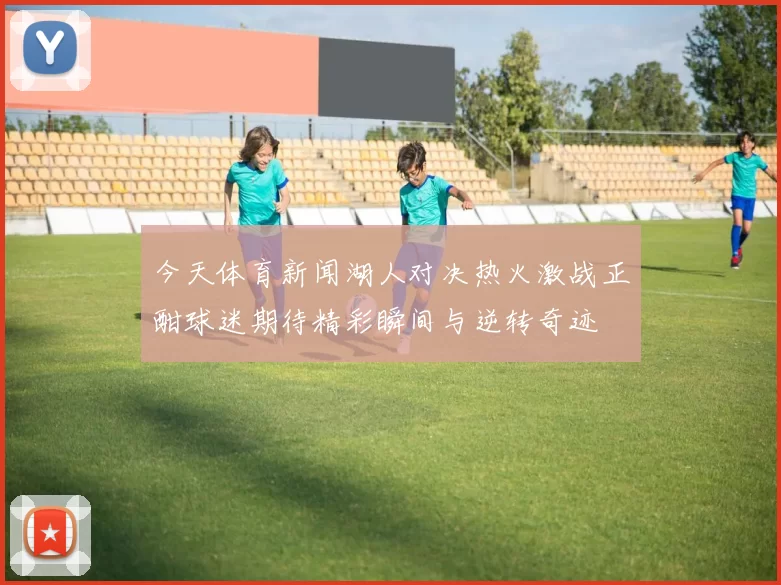 今天体育新闻湖人对决热火激战正酣球迷期待精彩瞬间与逆转奇迹