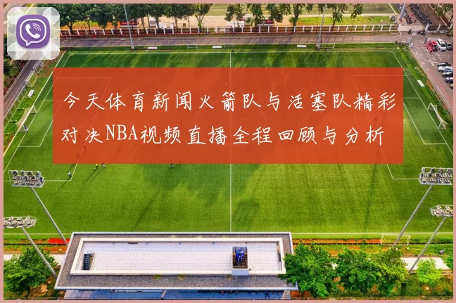 今天体育新闻火箭队与活塞队精彩对决NBA视频直播全程回顾与分析