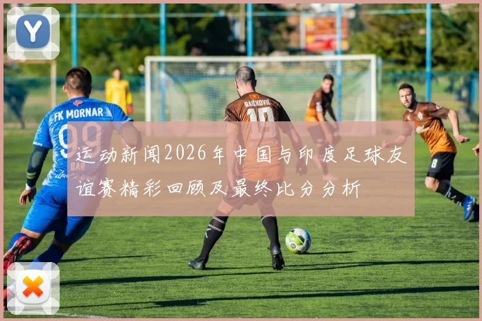 运动新闻2026年中国与印度足球友谊赛精彩回顾及最终比分分析