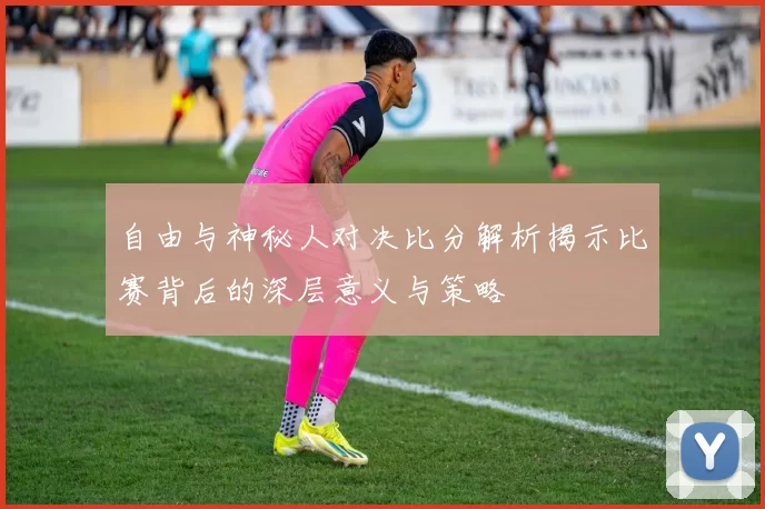 自由与神秘人对决比分解析揭示比赛背后的深层意义与策略