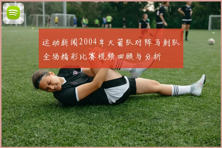 运动新闻2004年火箭队对阵马刺队全场精彩比赛视频回顾与分析