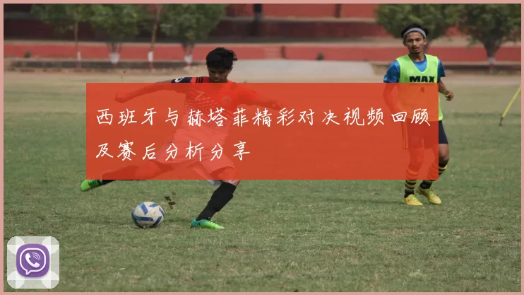 西班牙与赫塔菲精彩对决视频回顾及赛后分析分享