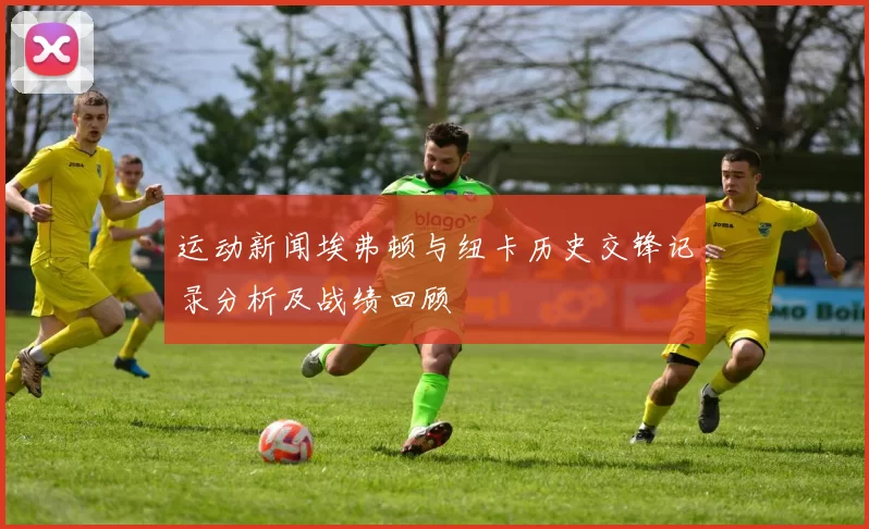 运动新闻埃弗顿与纽卡历史交锋记录分析及战绩回顾